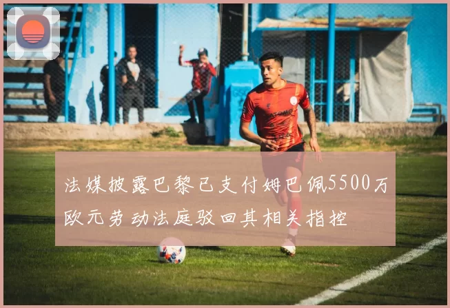 法媒披露巴黎已支付姆巴佩5500万欧元劳动法庭驳回其相关指控