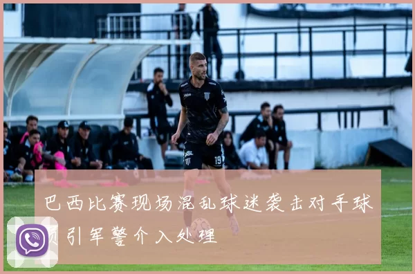 巴西比赛现场混乱球迷袭击对手球员引军警介入处理
