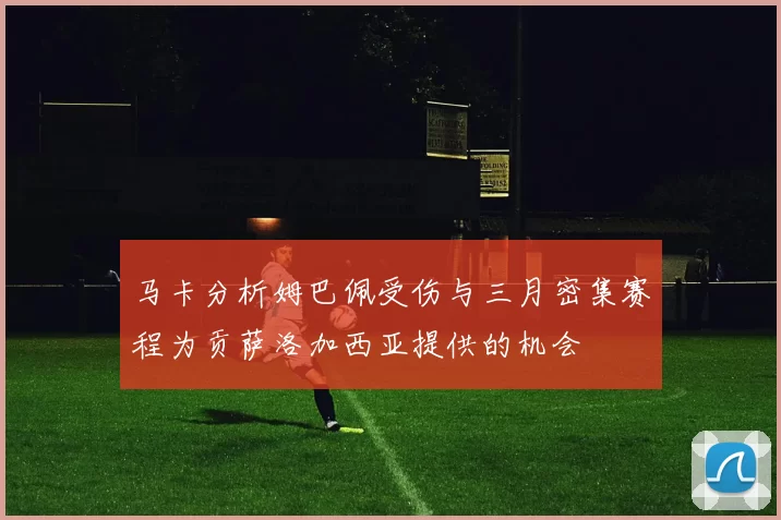 马卡分析姆巴佩受伤与三月密集赛程为贡萨洛加西亚提供的机会