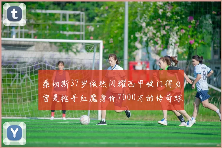 桑切斯37岁依然闪耀西甲破门得分曾是枪手红魔身价7000万的传奇球星