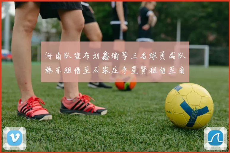 河南队宣布刘鑫瑜等三名球员离队韩东租借至石家庄李星贤租借至南通