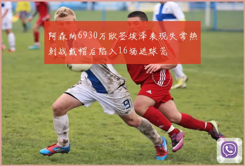 阿森纳6930万欧签埃泽表现失常热刺战戴帽后陷入16场进球荒