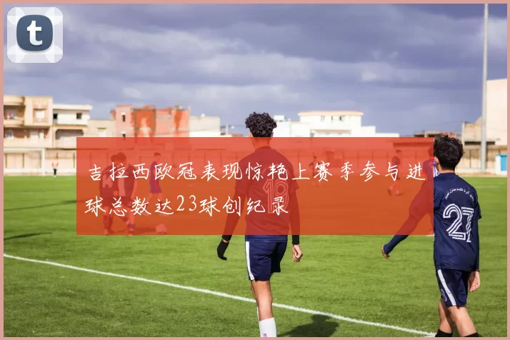 吉拉西欧冠表现惊艳上赛季参与进球总数达23球创纪录