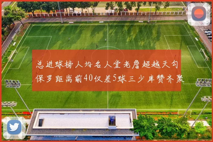 总进球榜人均名人堂老詹超越天勾保罗距离前40仅差5球三少库赞齐聚榜单