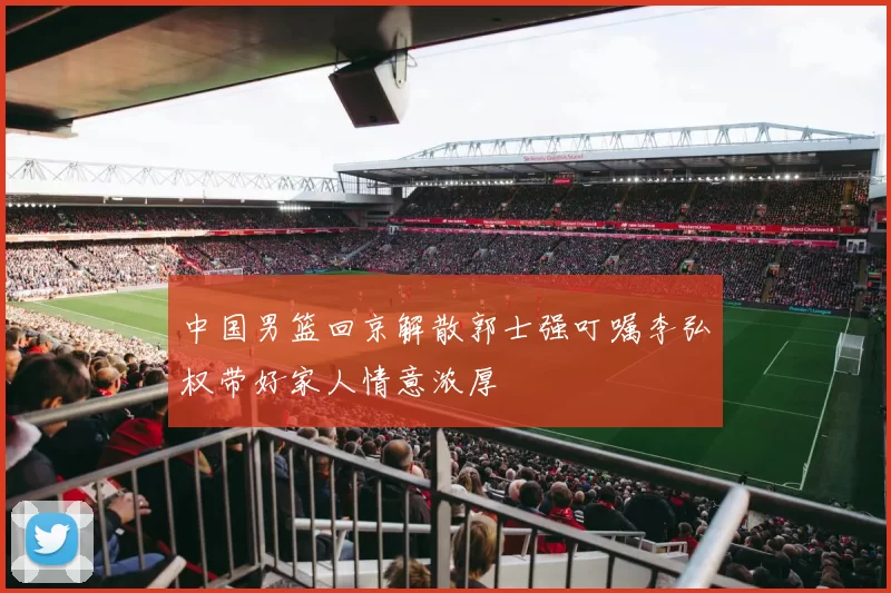 中国男篮回京解散郭士强叮嘱李弘权带好家人情意浓厚