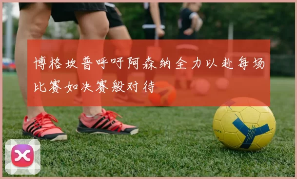 博格坎普呼吁阿森纳全力以赴每场比赛如决赛般对待
