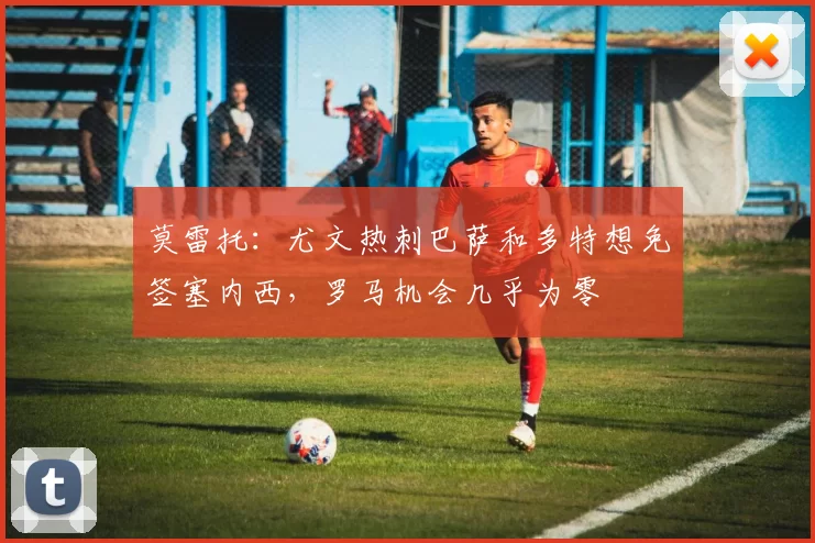 莫雷托：尤文热刺巴萨和多特想免签塞内西，罗马机会几乎为零