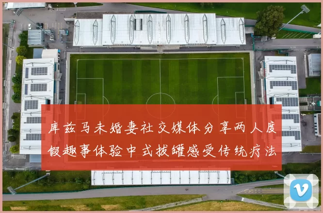 库兹马未婚妻社交媒体分享两人度假趣事体验中式拔罐感受传统疗法魅力