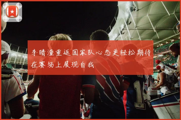 李晴潼重返国家队心态更轻松期待在赛场上展现自我