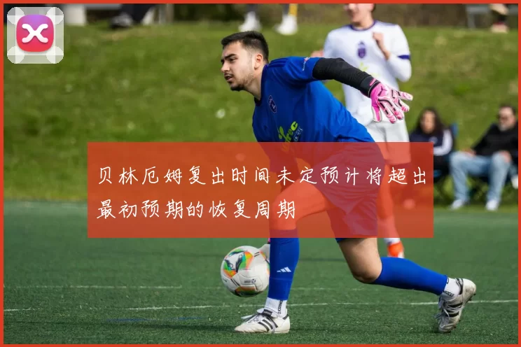 贝林厄姆复出时间未定预计将超出最初预期的恢复周期