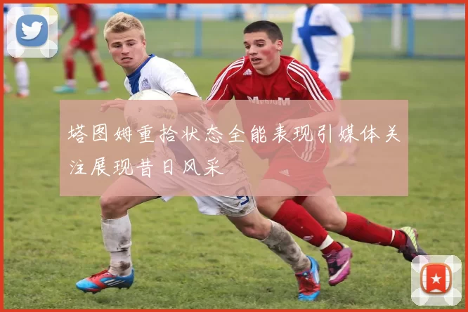 塔图姆重拾状态全能表现引媒体关注展现昔日风采