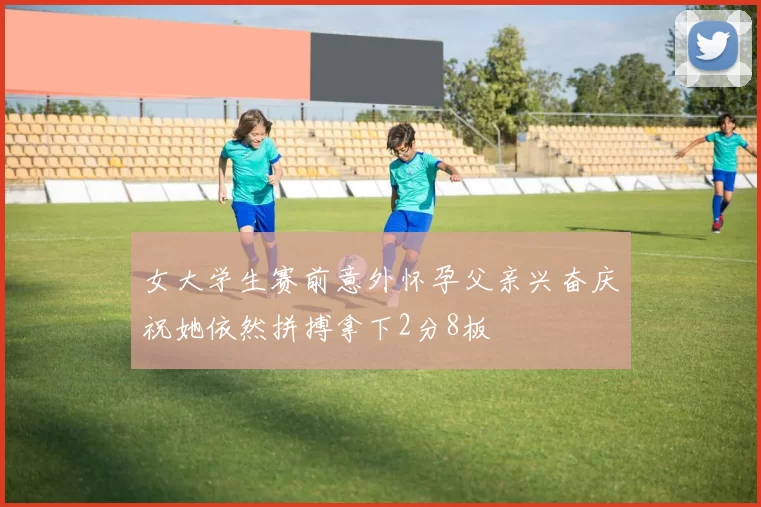 女大学生赛前意外怀孕父亲兴奋庆祝她依然拼搏拿下2分8板