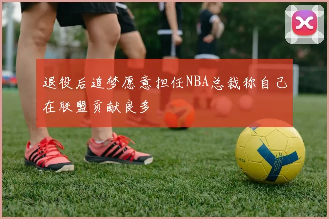 退役后追梦愿意担任NBA总裁称自己在联盟贡献良多
