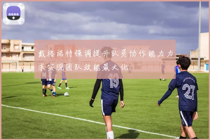 戴格诺特强调提升队员协作能力力求实现团队效能最大化