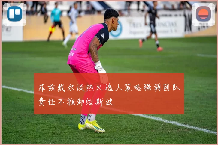 菲兹戴尔谈热火选人策略强调团队责任不推卸给斯波
