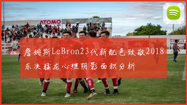 詹姆斯LeBron23代新配色致敬2018东决猛龙心理阴影面积分析