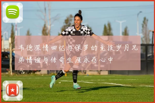 韦德深情回忆与保罗的竞技岁月兄弟情谊与传奇生涯永存心中
