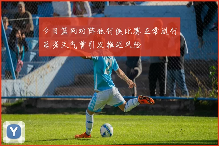 今日篮网对阵独行侠比赛正常进行恶劣天气曾引发推迟风险