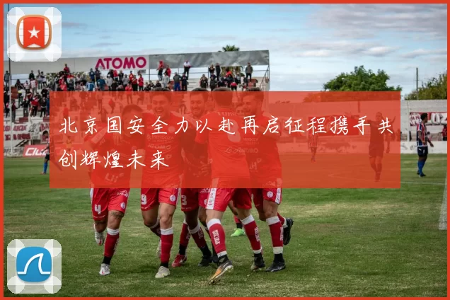 北京国安全力以赴再启征程携手共创辉煌未来