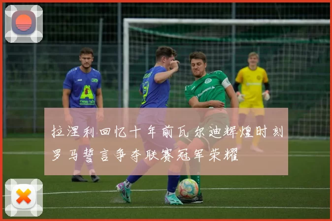 拉涅利回忆十年前瓦尔迪辉煌时刻罗马誓言争夺联赛冠军荣耀