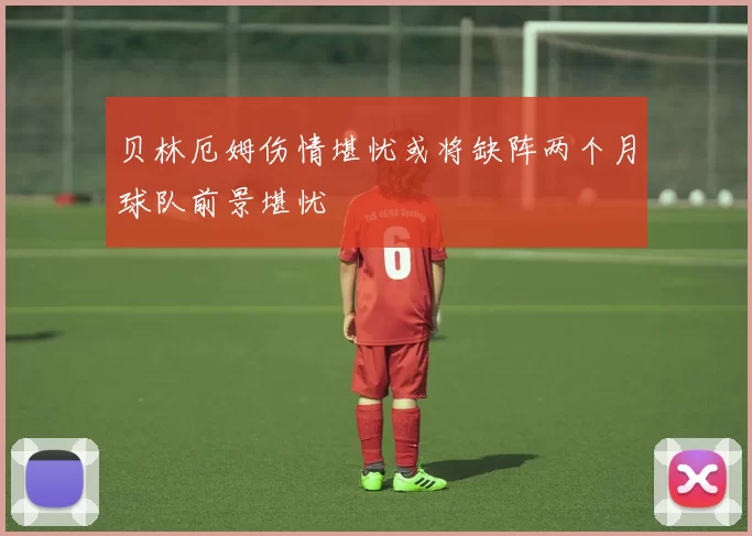 贝林厄姆伤情堪忧或将缺阵两个月球队前景堪忧
