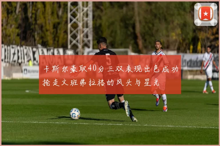 卡斯尔豪取40分三双表现出色成功抢走文班弗拉格的风头与星光
